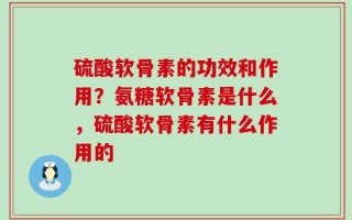 硫酸软骨素的功效和作用？氨糖软骨素是什么，硫酸软骨素有什么作用的