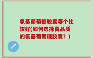 氨基葡萄糖胶囊哪个比较好(如何选择高品质的氨基葡萄糖胶囊？)