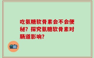 吃氨糖软骨素会不会便秘？探究氨糖软骨素对肠道影响？