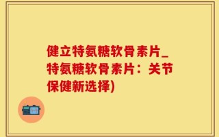 健立特氨糖软骨素片_特氨糖软骨素片：关节保健新选择)