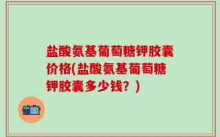 盐酸氨基葡萄糖钾胶囊价格(盐酸氨基葡萄糖钾胶囊多少钱？)