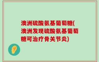 澳洲硫酸氨基葡萄糖(澳洲发现硫酸氨基葡萄糖可治疗骨关节炎)