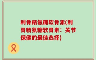 利骨精氨糖软骨素(利骨精氨糖软骨素：关节保健的最佳选择)