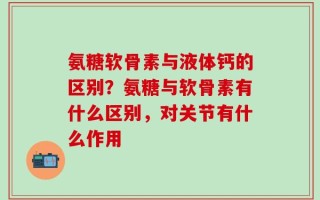 氨糖软骨素与液体钙的区别？氨糖与软骨素有什么区别，对关节有什么作用
