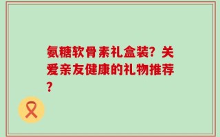 氨糖软骨素礼盒装？关爱亲友健康的礼物推荐？