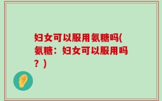妇女可以服用氨糖吗(氨糖：妇女可以服用吗？)