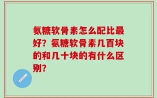 氨糖软骨素怎么配比最好？氨糖软骨素几百块的和几十块的有什么区别？