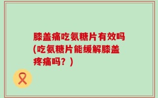 膝盖痛吃氨糖片有效吗(吃氨糖片能缓解膝盖疼痛吗？)