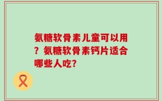 氨糖软骨素儿童可以用？氨糖软骨素钙片适合哪些人吃？