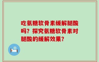 吃氨糖软骨素缓解腿酸吗？探究氨糖软骨素对腿酸的缓解效果？