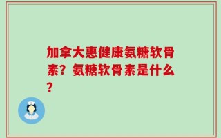 加拿大惠健康氨糖软骨素？氨糖软骨素是什么？