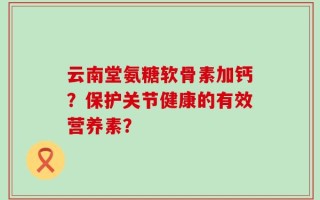 云南堂氨糖软骨素加钙？保护关节健康的有效营养素？