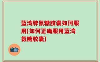 蓝湾牌氨糖胶囊如何服用(如何正确服用蓝湾氨糖胶囊)