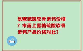 氨糖硫酸软骨素钙价格？市面上氨糖硫酸软骨素钙产品价格对比？