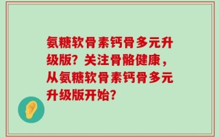 氨糖软骨素钙骨多元升级版？关注骨骼健康，从氨糖软骨素钙骨多元升级版开始？