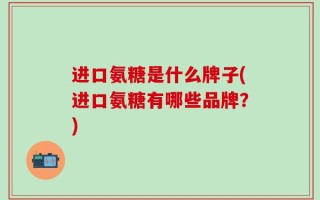 进口氨糖是什么牌子(进口氨糖有哪些品牌？)