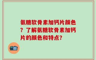 氨糖软骨素加钙片颜色？了解氨糖软骨素加钙片的颜色和特点？