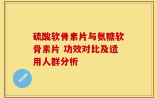 硫酸软骨素片与氨糖软骨素片 功效对比及适用人群分析