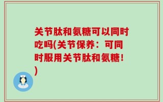 关节肽和氨糖可以同时吃吗(关节保养：可同时服用关节肽和氨糖！)