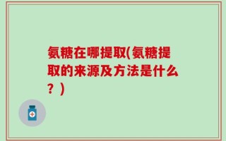 氨糖在哪提取(氨糖提取的来源及方法是什么？)