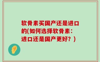 软骨素买国产还是进口的(如何选择软骨素：进口还是国产更好？)