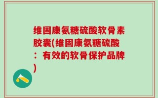 维固康氨糖硫酸软骨素胶囊(维固康氨糖硫酸：有效的软骨保护品牌)