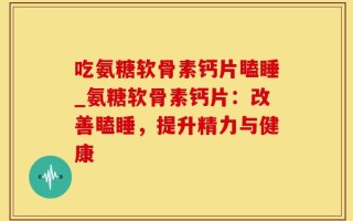 吃氨糖软骨素钙片瞌睡_氨糖软骨素钙片：改善瞌睡，提升精力与健康