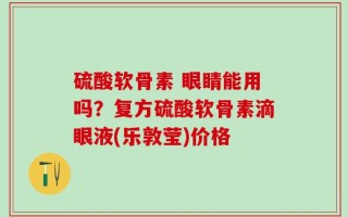 硫酸软骨素 眼睛能用吗？复方硫酸软骨素滴眼液(乐敦莹)价格
