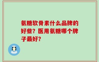 氨糖软骨素什么品牌的好些？医用氨糖哪个牌子最好？