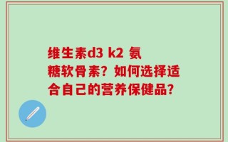 维生素d3 k2 氨糖软骨素？如何选择适合自己的营养保健品？