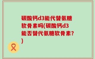 碳酸钙d3能代替氨糖软骨素吗(碳酸钙d3能否替代氨糖软骨素？)