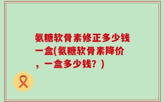 氨糖软骨素修正多少钱一盒(氨糖软骨素降价，一盒多少钱？)