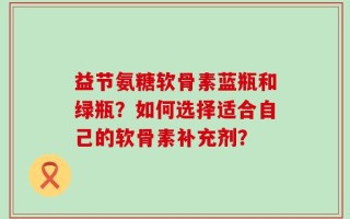 益节氨糖软骨素蓝瓶和绿瓶？如何选择适合自己的软骨素补充剂？