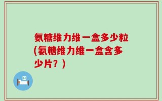 氨糖维力维一盒多少粒(氨糖维力维一盒含多少片？)