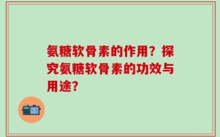氨糖软骨素的作用？探究氨糖软骨素的功效与用途？