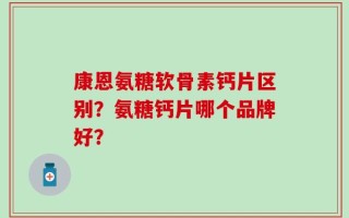康恩氨糖软骨素钙片区别？氨糖钙片哪个品牌好？