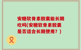 安糖软骨素胶囊能长期吃吗(安糖软骨素胶囊是否适合长期使用？)