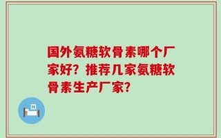 国外氨糖软骨素哪个厂家好？推荐几家氨糖软骨素生产厂家？
