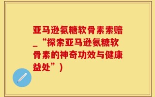 亚马逊氨糖软骨素索赔_“探索亚马逊氨糖软骨素的神奇功效与健康益处”)