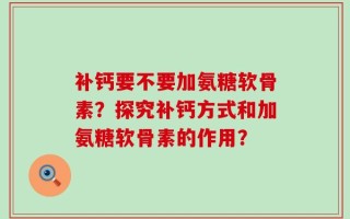 补钙要不要加氨糖软骨素？探究补钙方式和加氨糖软骨素的作用？