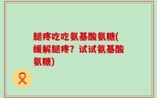 腿疼吃吃氨基酸氨糖(缓解腿疼？试试氨基酸氨糖)