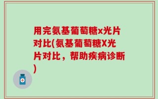 用完氨基葡萄糖x光片对比(氨基葡萄糖X光片对比，帮助疾病诊断)