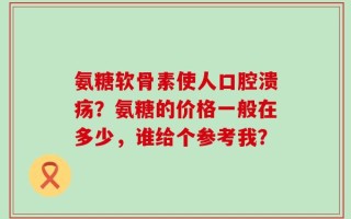 氨糖软骨素使人口腔溃疡？氨糖的价格一般在多少，谁给个参考我？