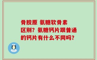 骨胶原 氨糖软骨素 区别？氨糖钙片跟普通的钙片有什么不同吗？