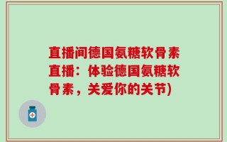 直播间德国氨糖软骨素直播：体验德国氨糖软骨素，关爱你的关节)