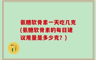 氨糖软骨素一天吃几克(氨糖软骨素的每日建议用量是多少克？)