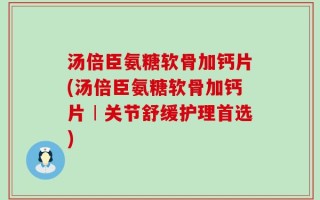 汤倍臣氨糖软骨加钙片(汤倍臣氨糖软骨加钙片︱关节舒缓护理首选)