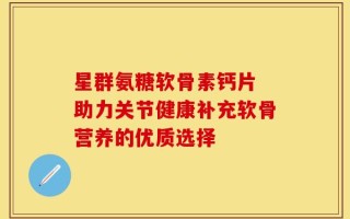 星群氨糖软骨素钙片 助力关节健康补充软骨营养的优质选择