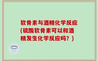 软骨素与酒精化学反应(硫酸软骨素可以和酒精发生化学反应吗？)