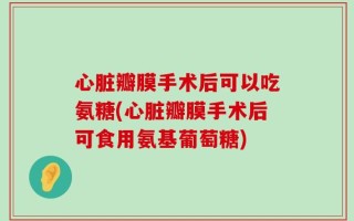 心脏瓣膜手术后可以吃氨糖(心脏瓣膜手术后可食用氨基葡萄糖)